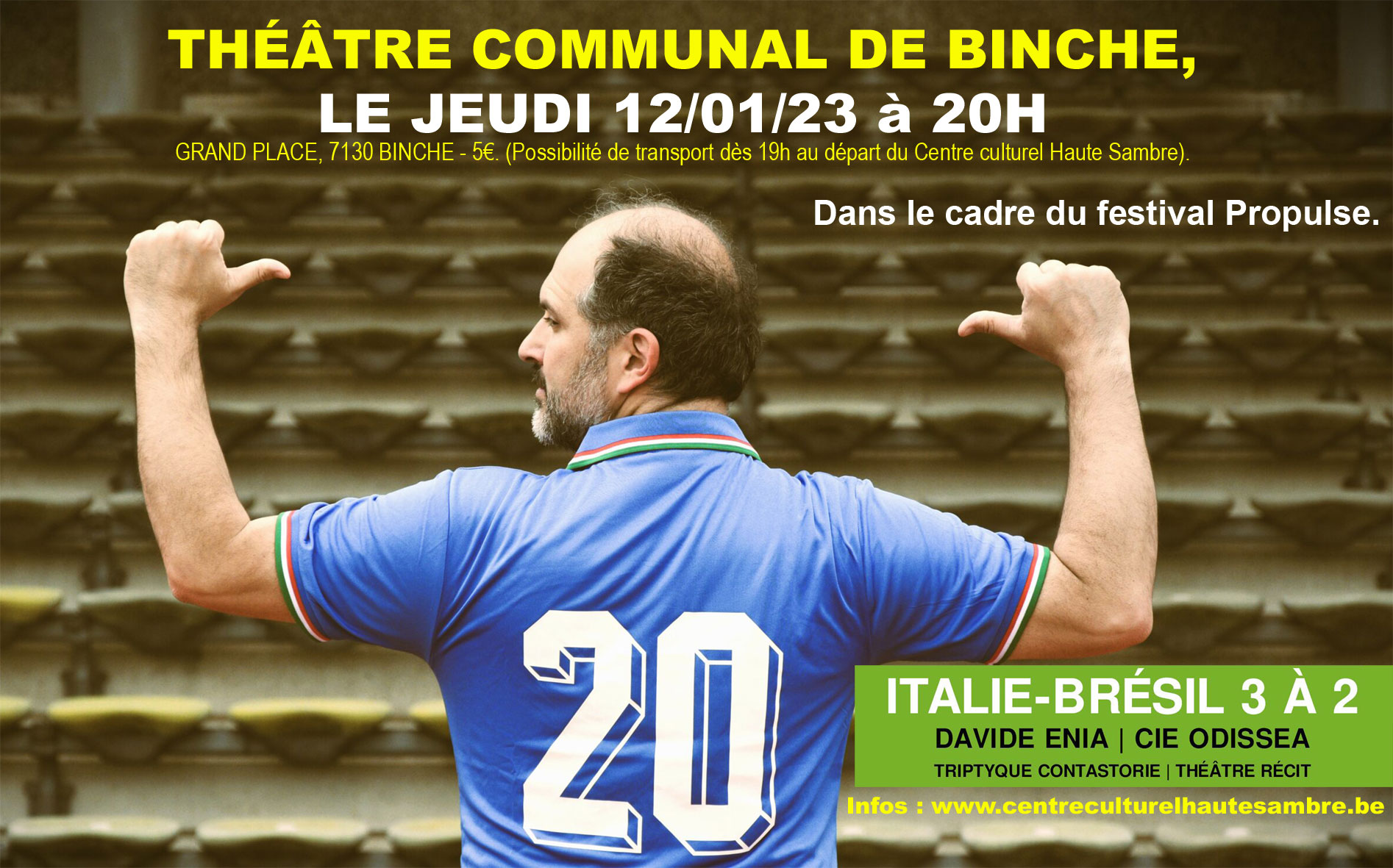 Le 12 janvier 2023 à 20h au Théâtre Communal de Binche, Grand Place, 7130 Binche - 5€. (Possibilité de transport dès 19h au départ du Centre culturel Haute Sambre). Italie-Brésil 3 à 2 Cie Odissea - un seul en scène, accompagné d’un musicien (en français). Dans le cadre du festival Propulse. Une collaboration entre le Centre culturel Haute Sambre, Central, le Théâtre de Binche et Asspropro. Un récit haut en couleurs qui est raconté, au travers des souvenirs de l’auteur qui avait 8 ans, tout comme le comédien à cette époque. Un texte de Davide Enia, dans la pure tradition d’un théâtre de narration. Une chronique d’un match de football épique qui a permis à l’Italie de se qualifier pour les demi-finales, avant de remporter la Coupe du Monde en 1982. Une écriture savoureuse, un récit drôle et poignant qui donne la mesure de l’importance que peut avoir le football sur ceux qui en sont fous, mais aussi sur ceux qui sont emportés tous les quatre ans par la liesse de tout un pays. FOOTBALL ET THÉÂTRE UN MÉLANGE DÉTONNANT ET JUBILATOIRE !  Texte : Davide Enia Adaptation : Fabrice Piazza et Baptiste Isaia Jeu : Fabrice Piazza Musicien : Luis Pincheira Mise en scène : Baptiste Isaia Costumes et scénographie : Pascale Fichers Production : Compagnie Odissea. Aides : le Centre Culturel de Chênée, le Ventre de la Baleine - Espace itinérant d’art et d’expression, le Théâtre de Liège, le CPCR. Soutiens : la Fédération Wallonie-Bruxelles, la Province de Liège.